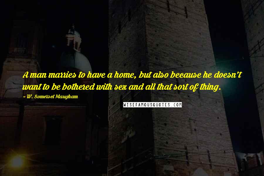 W. Somerset Maugham Quotes: A man marries to have a home, but also because he doesn't want to be bothered with sex and all that sort of thing.
