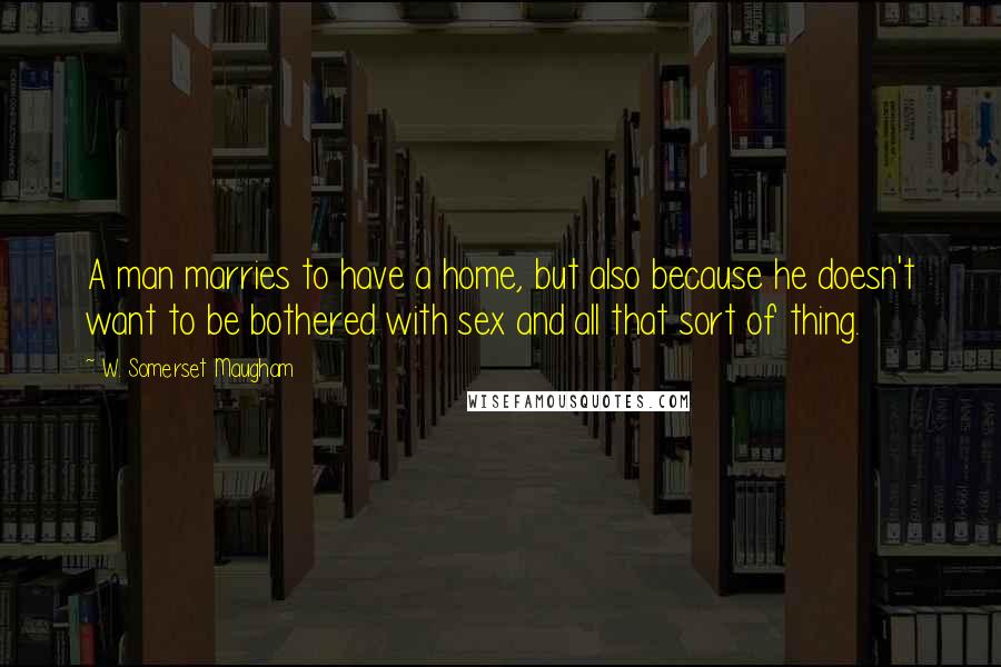 W. Somerset Maugham Quotes: A man marries to have a home, but also because he doesn't want to be bothered with sex and all that sort of thing.