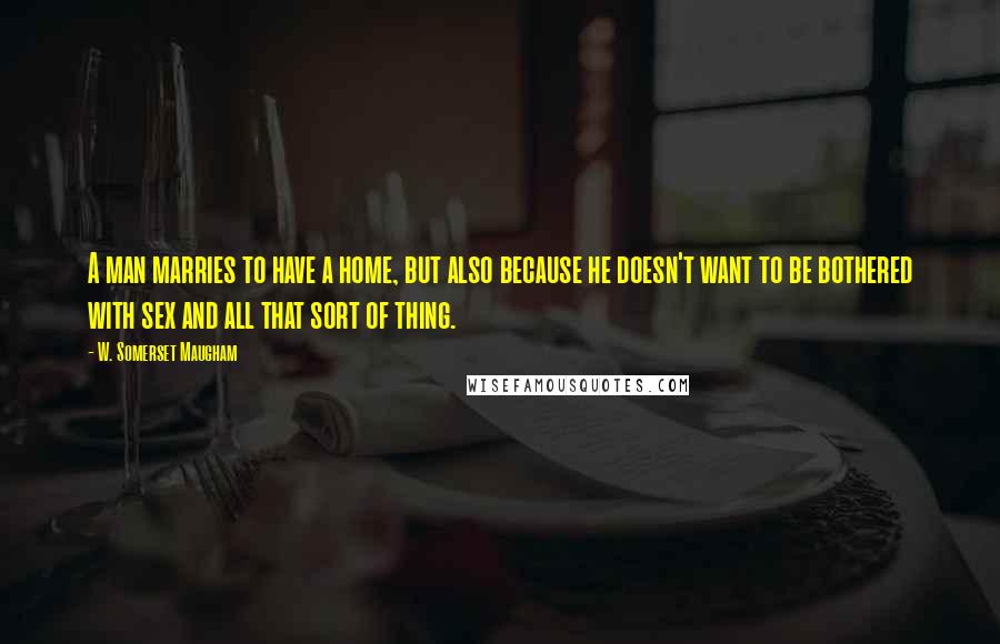 W. Somerset Maugham Quotes: A man marries to have a home, but also because he doesn't want to be bothered with sex and all that sort of thing.
