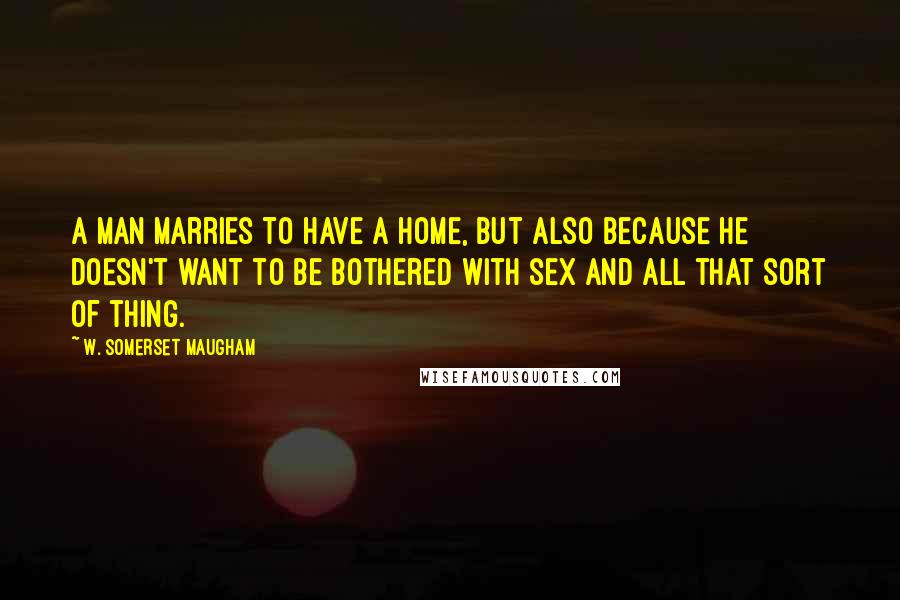 W. Somerset Maugham Quotes: A man marries to have a home, but also because he doesn't want to be bothered with sex and all that sort of thing.