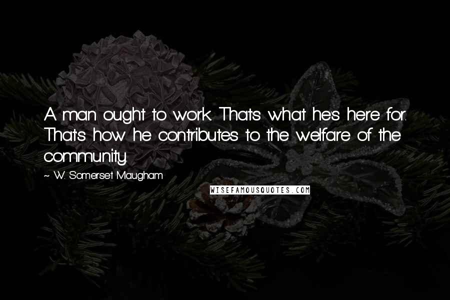 W. Somerset Maugham Quotes: A man ought to work. That's what he's here for. That's how he contributes to the welfare of the community.