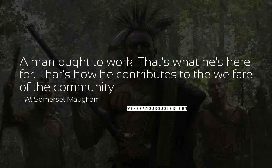 W. Somerset Maugham Quotes: A man ought to work. That's what he's here for. That's how he contributes to the welfare of the community.