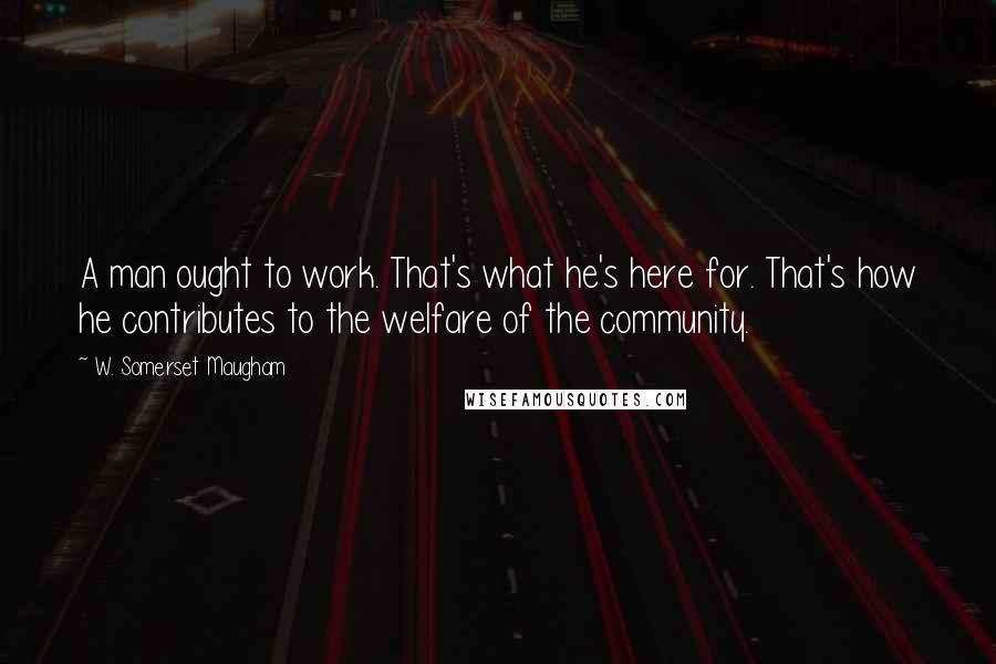 W. Somerset Maugham Quotes: A man ought to work. That's what he's here for. That's how he contributes to the welfare of the community.