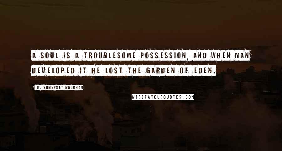 W. Somerset Maugham Quotes: A soul is a troublesome possession, and when man developed it he lost the Garden of Eden.