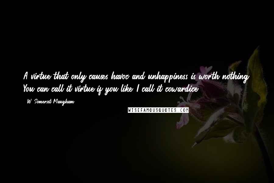 W. Somerset Maugham Quotes: A virtue that only causes havoc and unhappiness is worth nothing. You can call it virtue if you like. I call it cowardice.