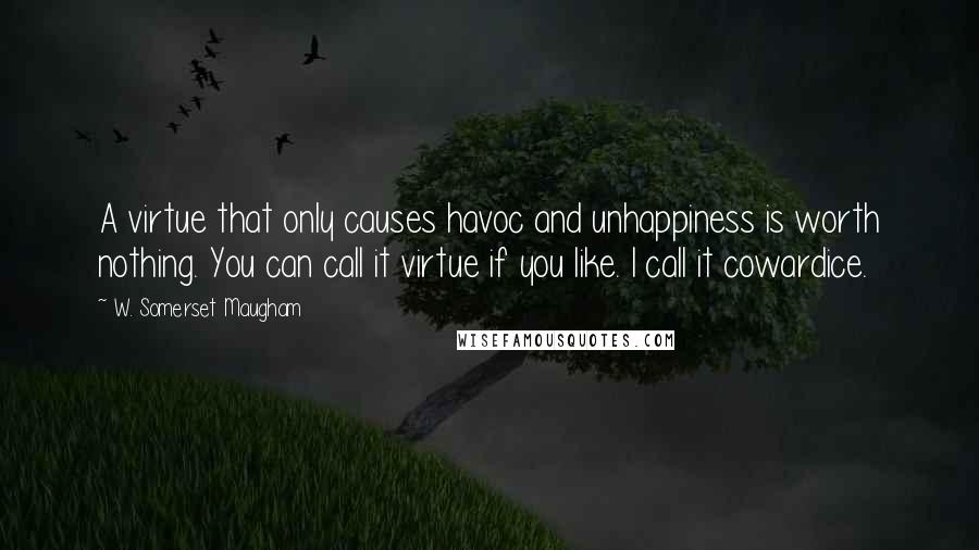 W. Somerset Maugham Quotes: A virtue that only causes havoc and unhappiness is worth nothing. You can call it virtue if you like. I call it cowardice.