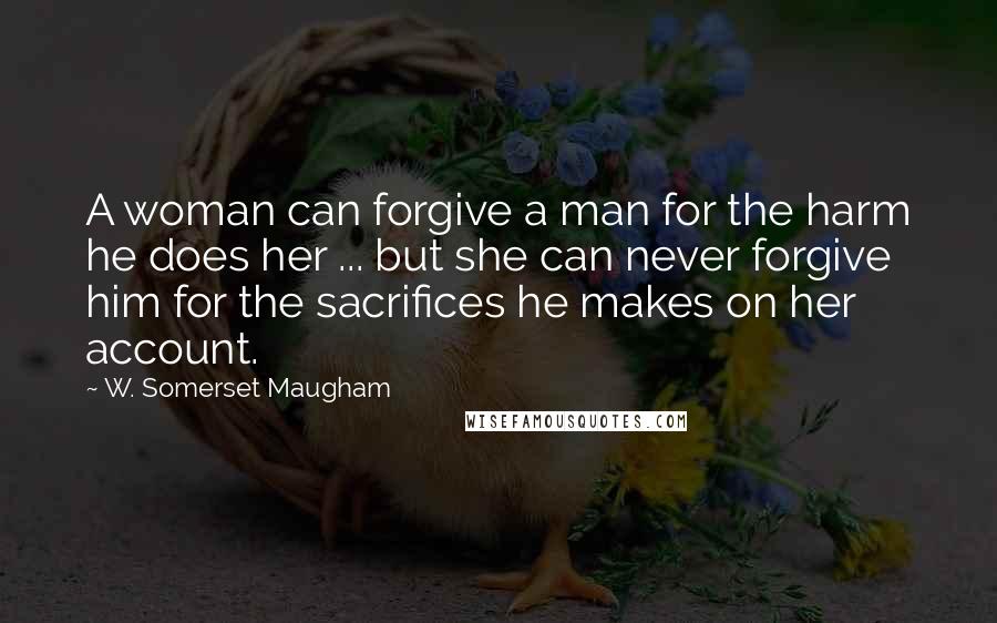 W. Somerset Maugham Quotes: A woman can forgive a man for the harm he does her ... but she can never forgive him for the sacrifices he makes on her account.