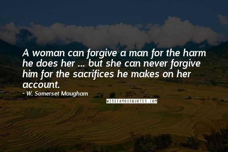 W. Somerset Maugham Quotes: A woman can forgive a man for the harm he does her ... but she can never forgive him for the sacrifices he makes on her account.