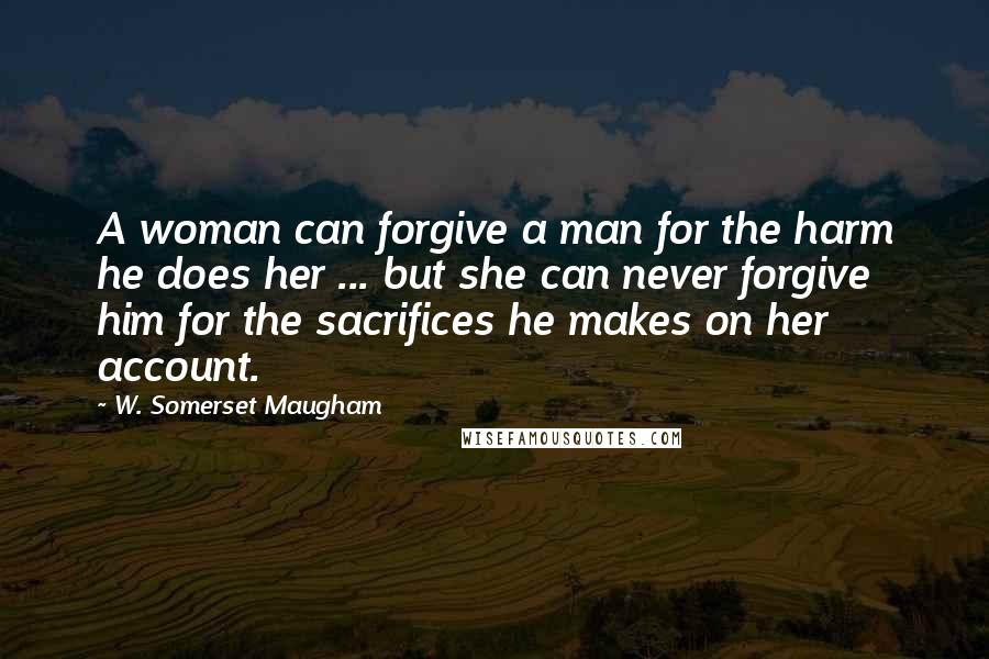 W. Somerset Maugham Quotes: A woman can forgive a man for the harm he does her ... but she can never forgive him for the sacrifices he makes on her account.