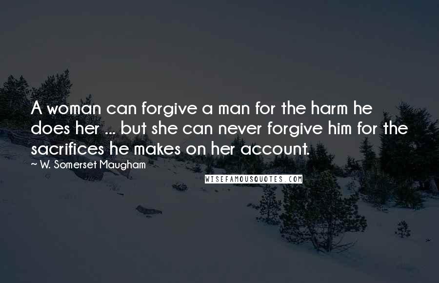 W. Somerset Maugham Quotes: A woman can forgive a man for the harm he does her ... but she can never forgive him for the sacrifices he makes on her account.