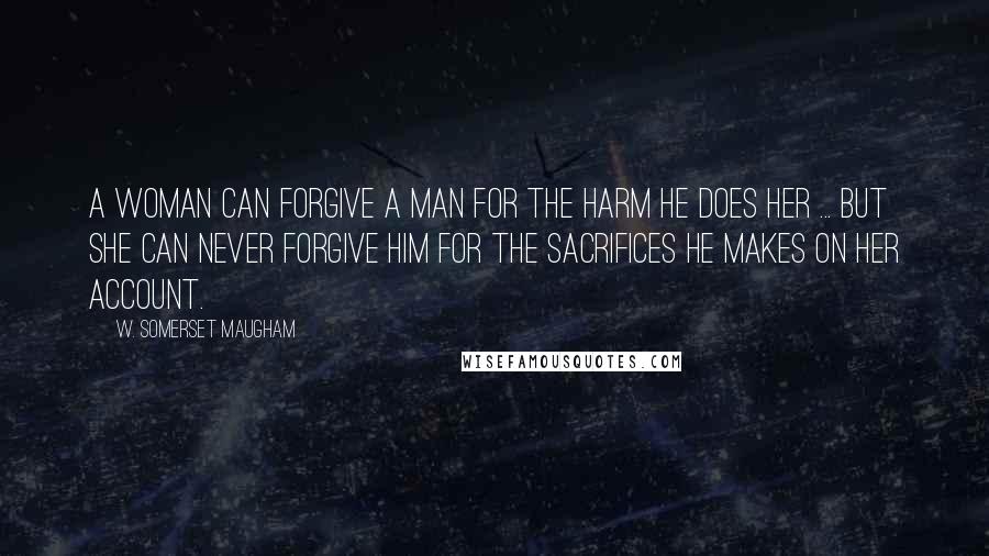 W. Somerset Maugham Quotes: A woman can forgive a man for the harm he does her ... but she can never forgive him for the sacrifices he makes on her account.