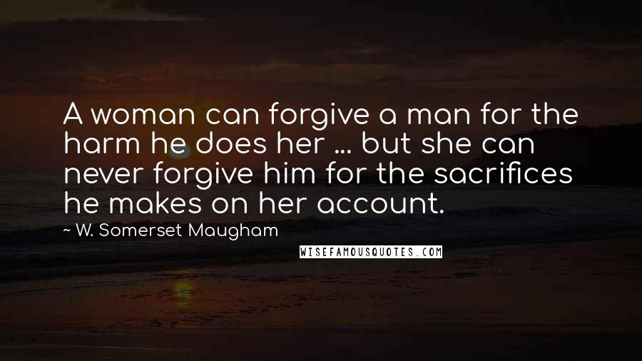W. Somerset Maugham Quotes: A woman can forgive a man for the harm he does her ... but she can never forgive him for the sacrifices he makes on her account.
