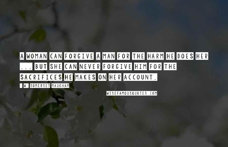 W. Somerset Maugham Quotes: A woman can forgive a man for the harm he does her ... but she can never forgive him for the sacrifices he makes on her account.