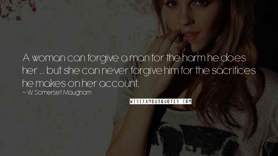 W. Somerset Maugham Quotes: A woman can forgive a man for the harm he does her ... but she can never forgive him for the sacrifices he makes on her account.