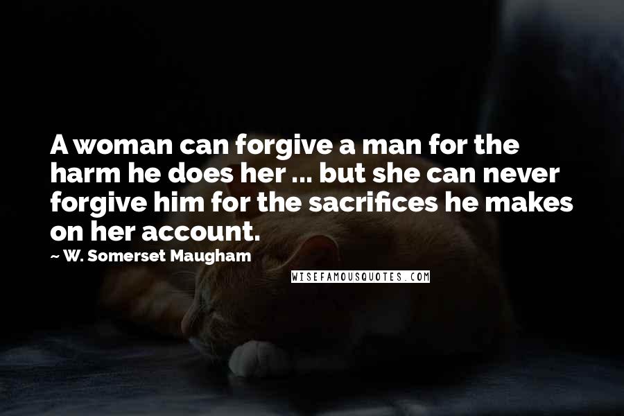 W. Somerset Maugham Quotes: A woman can forgive a man for the harm he does her ... but she can never forgive him for the sacrifices he makes on her account.