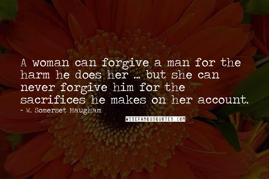 W. Somerset Maugham Quotes: A woman can forgive a man for the harm he does her ... but she can never forgive him for the sacrifices he makes on her account.