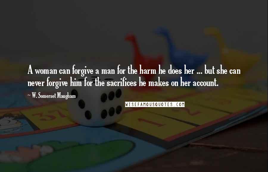 W. Somerset Maugham Quotes: A woman can forgive a man for the harm he does her ... but she can never forgive him for the sacrifices he makes on her account.