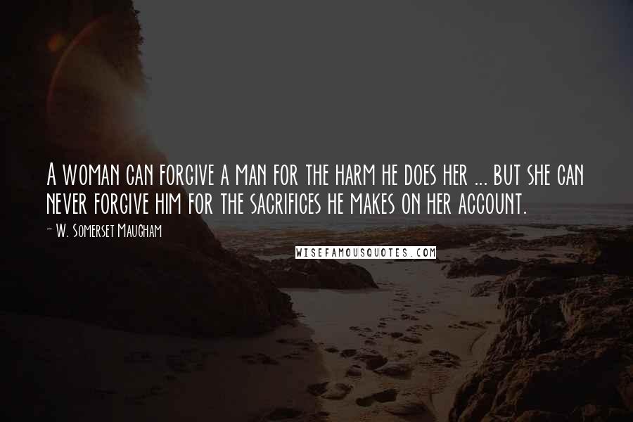 W. Somerset Maugham Quotes: A woman can forgive a man for the harm he does her ... but she can never forgive him for the sacrifices he makes on her account.