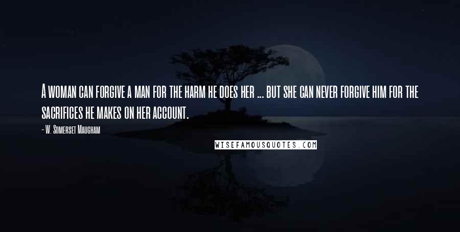 W. Somerset Maugham Quotes: A woman can forgive a man for the harm he does her ... but she can never forgive him for the sacrifices he makes on her account.