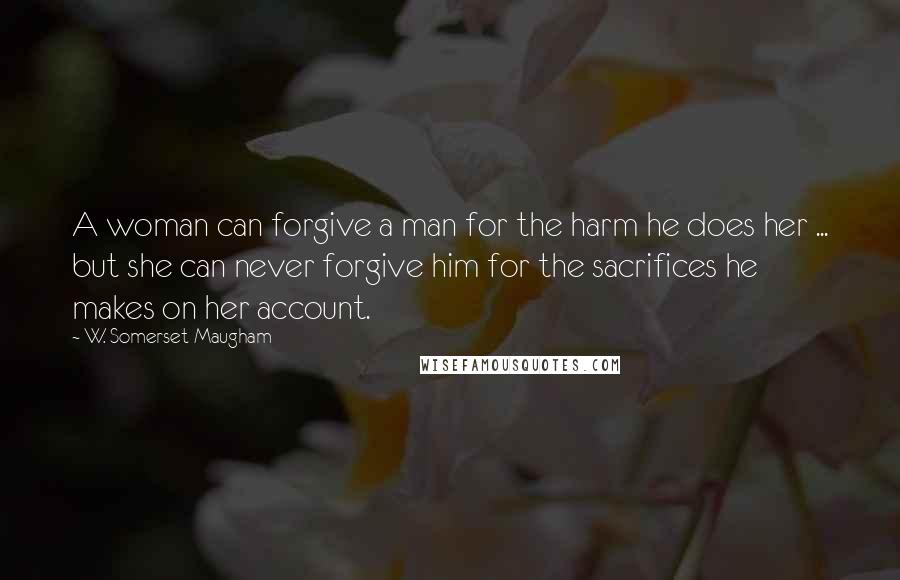W. Somerset Maugham Quotes: A woman can forgive a man for the harm he does her ... but she can never forgive him for the sacrifices he makes on her account.
