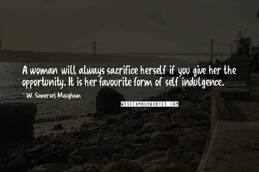 W. Somerset Maugham Quotes: A woman will always sacrifice herself if you give her the opportunity. It is her favourite form of self indulgence.