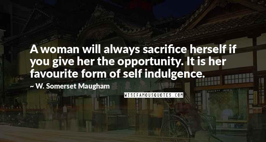 W. Somerset Maugham Quotes: A woman will always sacrifice herself if you give her the opportunity. It is her favourite form of self indulgence.