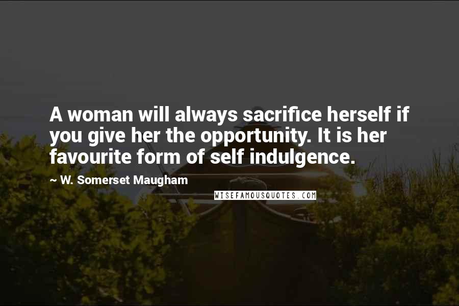 W. Somerset Maugham Quotes: A woman will always sacrifice herself if you give her the opportunity. It is her favourite form of self indulgence.