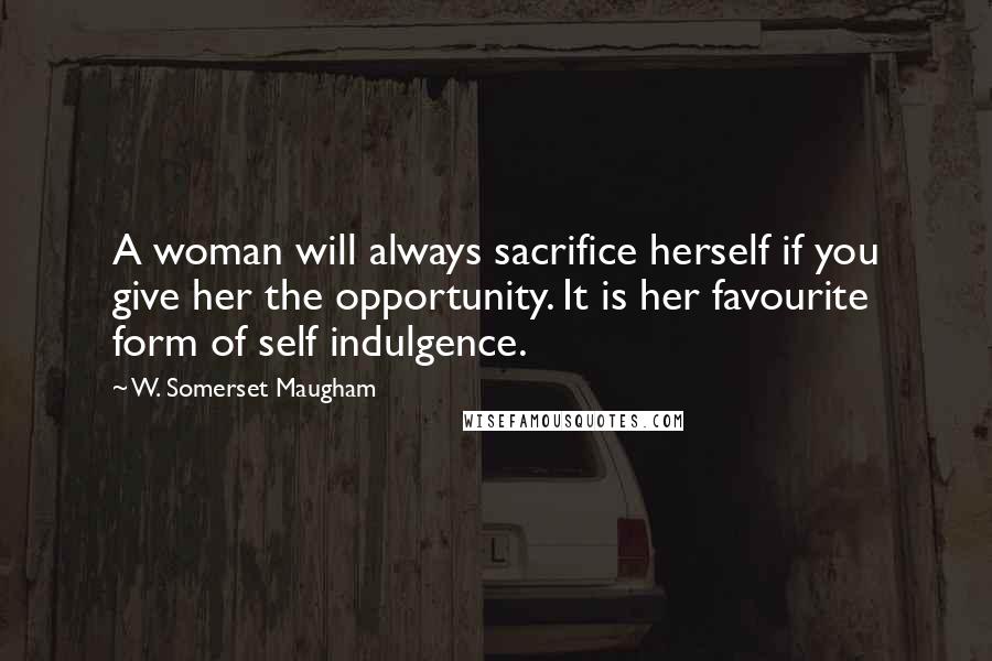 W. Somerset Maugham Quotes: A woman will always sacrifice herself if you give her the opportunity. It is her favourite form of self indulgence.