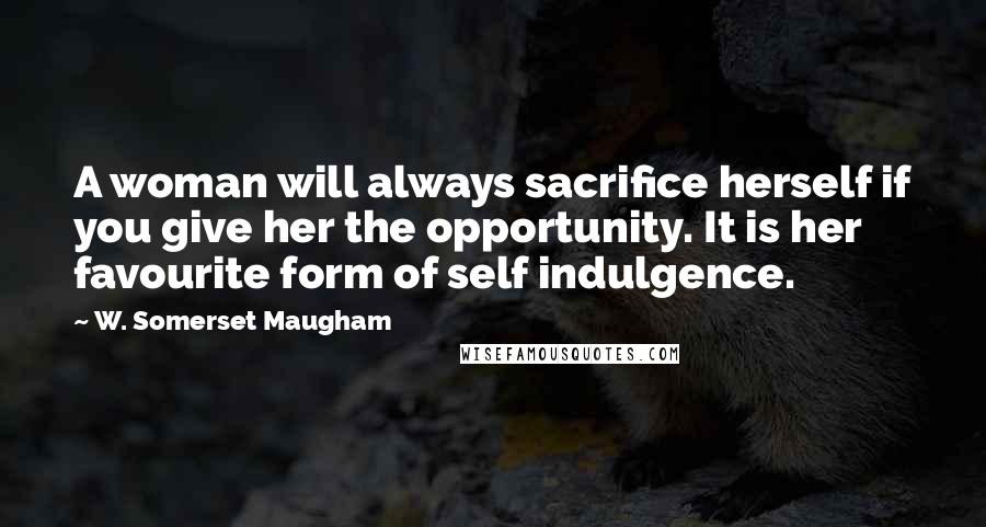 W. Somerset Maugham Quotes: A woman will always sacrifice herself if you give her the opportunity. It is her favourite form of self indulgence.
