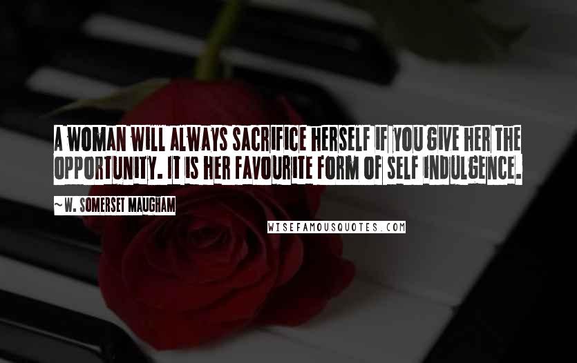 W. Somerset Maugham Quotes: A woman will always sacrifice herself if you give her the opportunity. It is her favourite form of self indulgence.