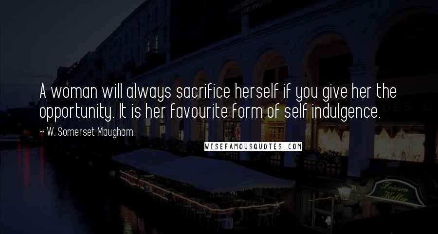 W. Somerset Maugham Quotes: A woman will always sacrifice herself if you give her the opportunity. It is her favourite form of self indulgence.