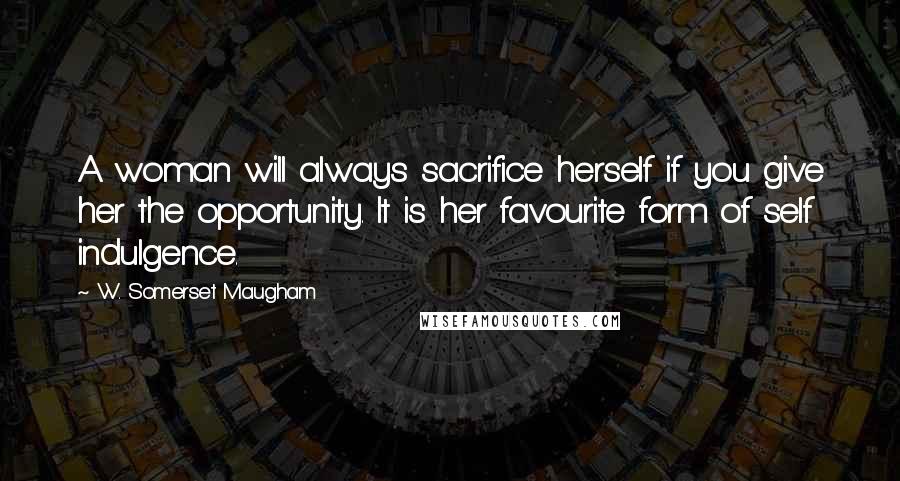 W. Somerset Maugham Quotes: A woman will always sacrifice herself if you give her the opportunity. It is her favourite form of self indulgence.