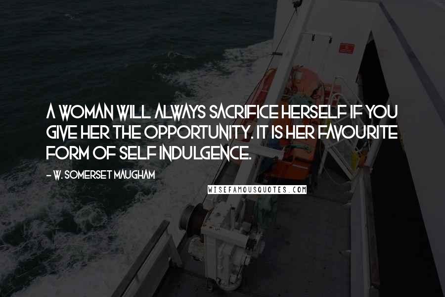 W. Somerset Maugham Quotes: A woman will always sacrifice herself if you give her the opportunity. It is her favourite form of self indulgence.