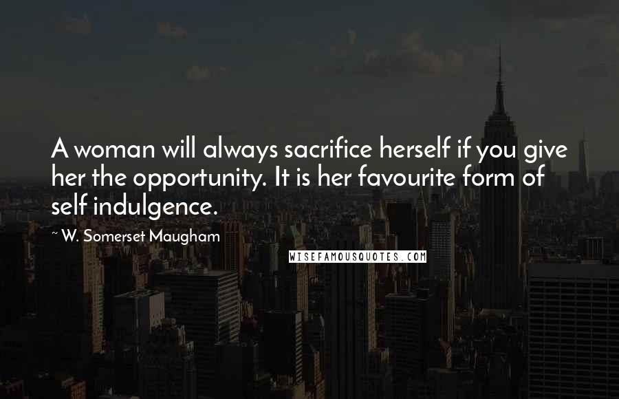 W. Somerset Maugham Quotes: A woman will always sacrifice herself if you give her the opportunity. It is her favourite form of self indulgence.