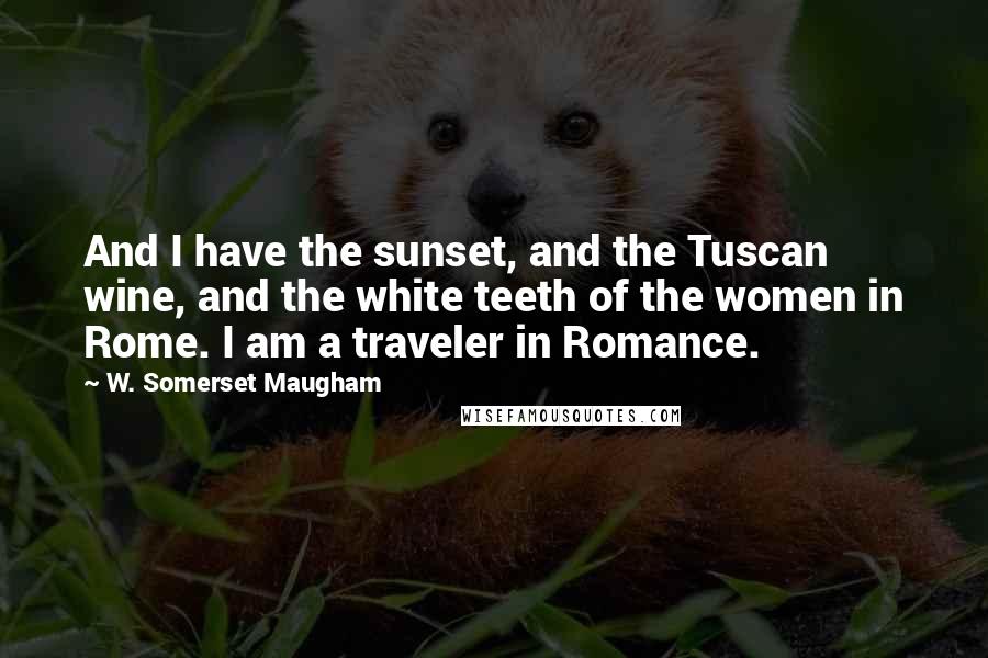 W. Somerset Maugham Quotes: And I have the sunset, and the Tuscan wine, and the white teeth of the women in Rome. I am a traveler in Romance.