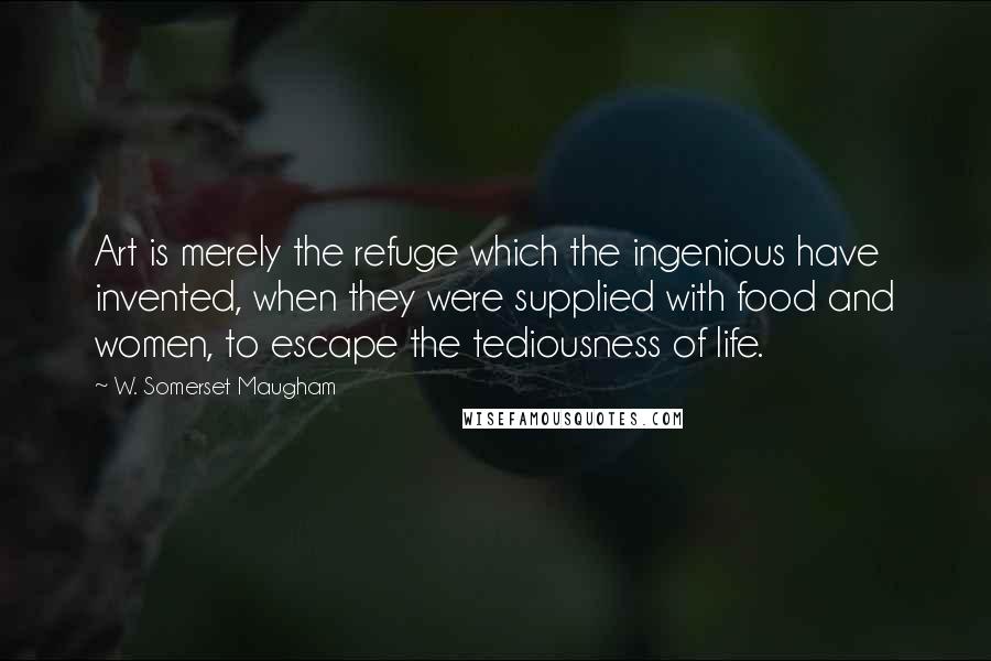 W. Somerset Maugham Quotes: Art is merely the refuge which the ingenious have invented, when they were supplied with food and women, to escape the tediousness of life.