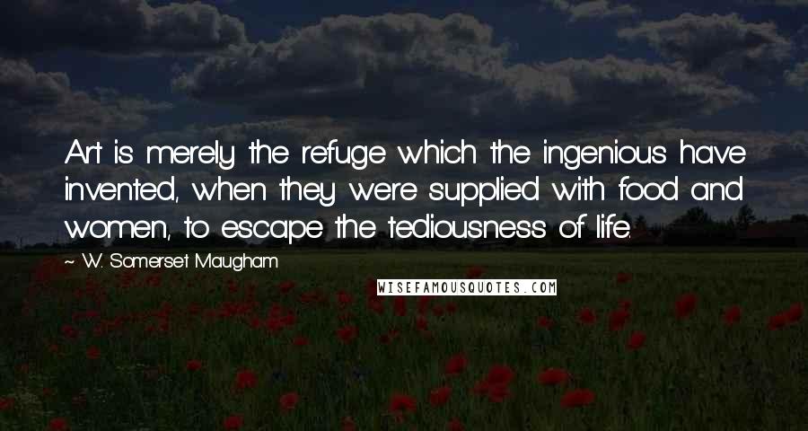 W. Somerset Maugham Quotes: Art is merely the refuge which the ingenious have invented, when they were supplied with food and women, to escape the tediousness of life.