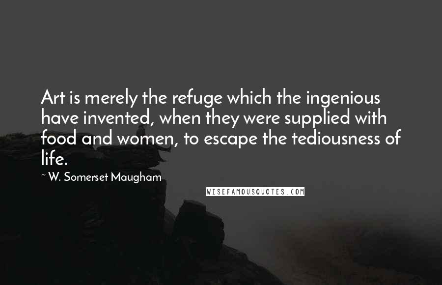 W. Somerset Maugham Quotes: Art is merely the refuge which the ingenious have invented, when they were supplied with food and women, to escape the tediousness of life.