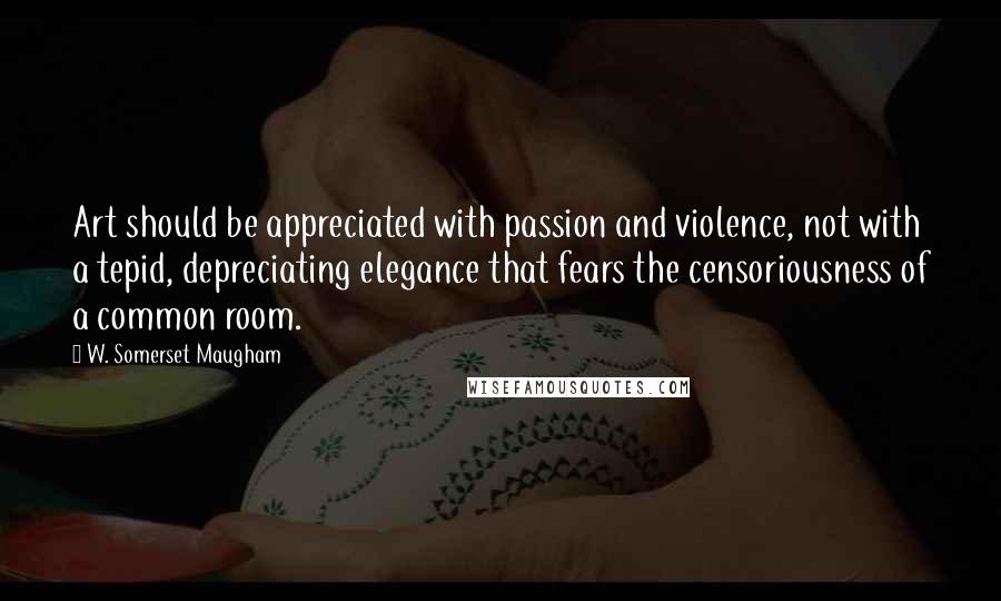 W. Somerset Maugham Quotes: Art should be appreciated with passion and violence, not with a tepid, depreciating elegance that fears the censoriousness of a common room.
