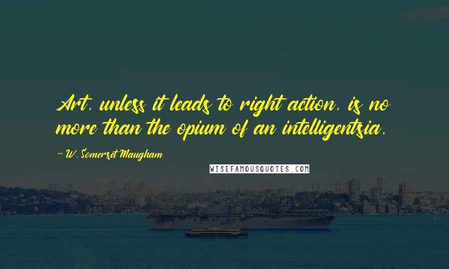W. Somerset Maugham Quotes: Art, unless it leads to right action, is no more than the opium of an intelligentsia.