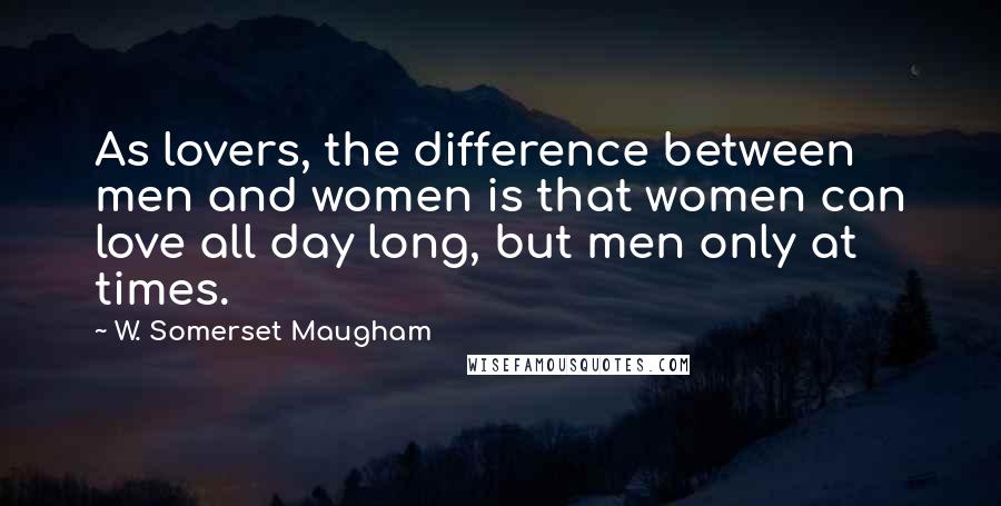 W. Somerset Maugham Quotes: As lovers, the difference between men and women is that women can love all day long, but men only at times.