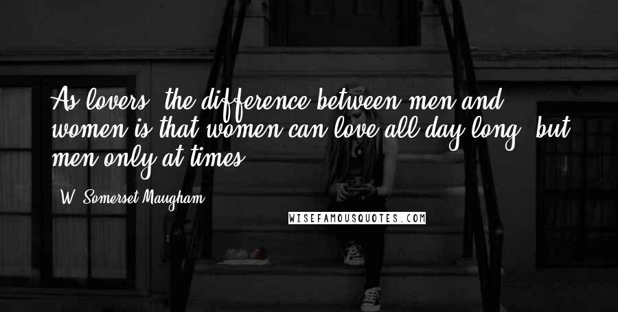 W. Somerset Maugham Quotes: As lovers, the difference between men and women is that women can love all day long, but men only at times.