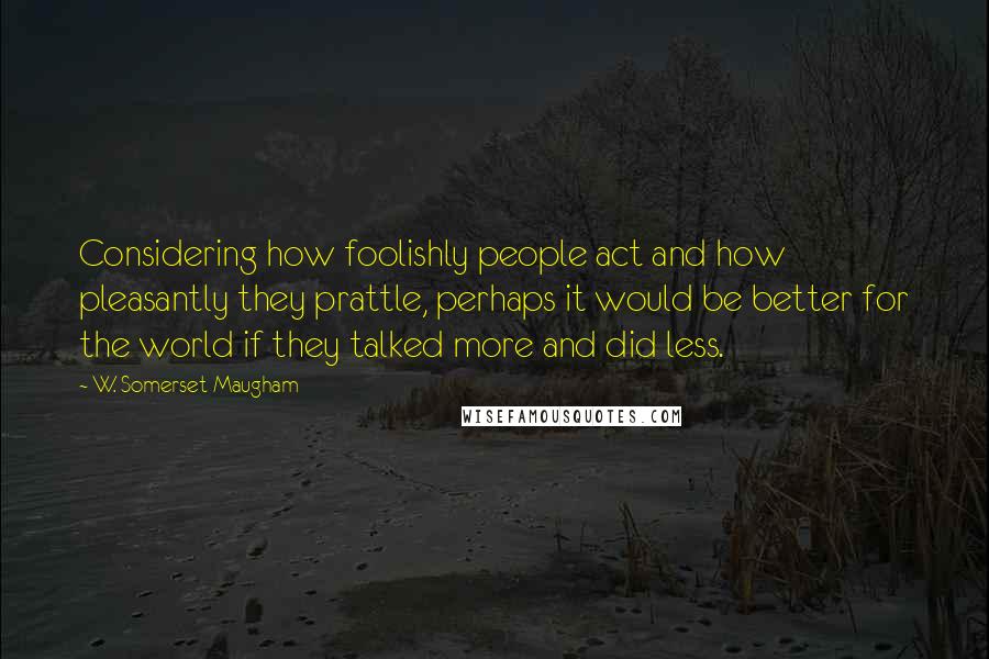 W. Somerset Maugham Quotes: Considering how foolishly people act and how pleasantly they prattle, perhaps it would be better for the world if they talked more and did less.