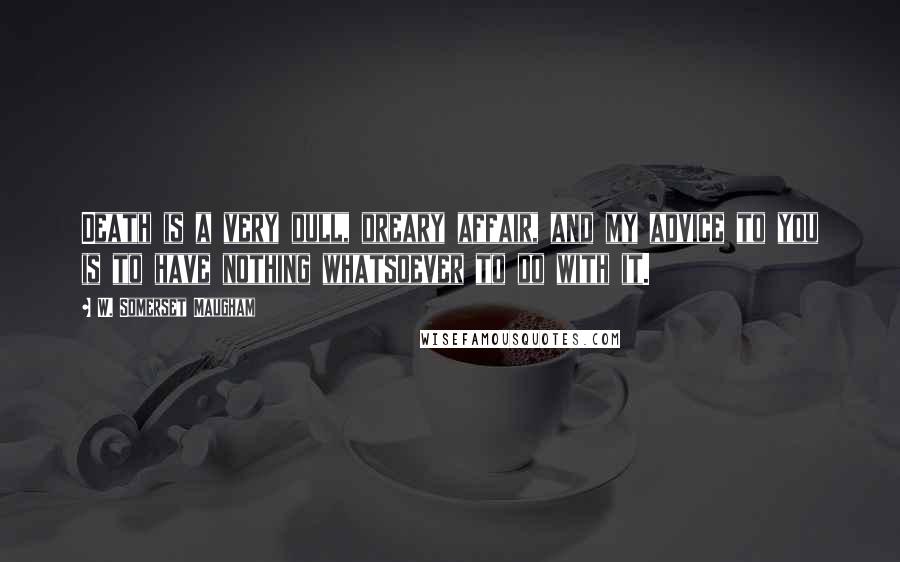 W. Somerset Maugham Quotes: Death is a very dull, dreary affair, and my advice to you is to have nothing whatsoever to do with it.