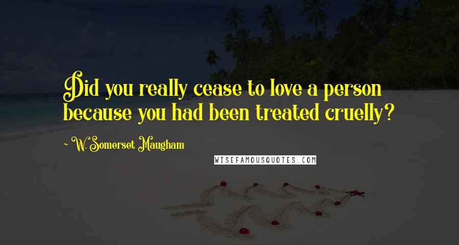 W. Somerset Maugham Quotes: Did you really cease to love a person because you had been treated cruelly?