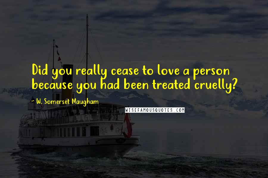 W. Somerset Maugham Quotes: Did you really cease to love a person because you had been treated cruelly?