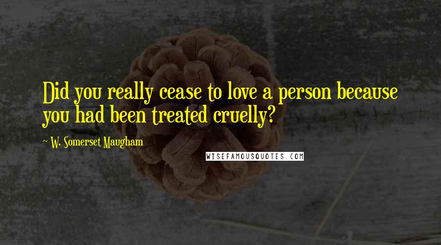 W. Somerset Maugham Quotes: Did you really cease to love a person because you had been treated cruelly?