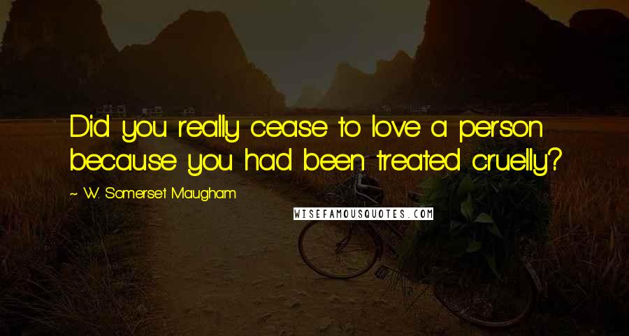 W. Somerset Maugham Quotes: Did you really cease to love a person because you had been treated cruelly?