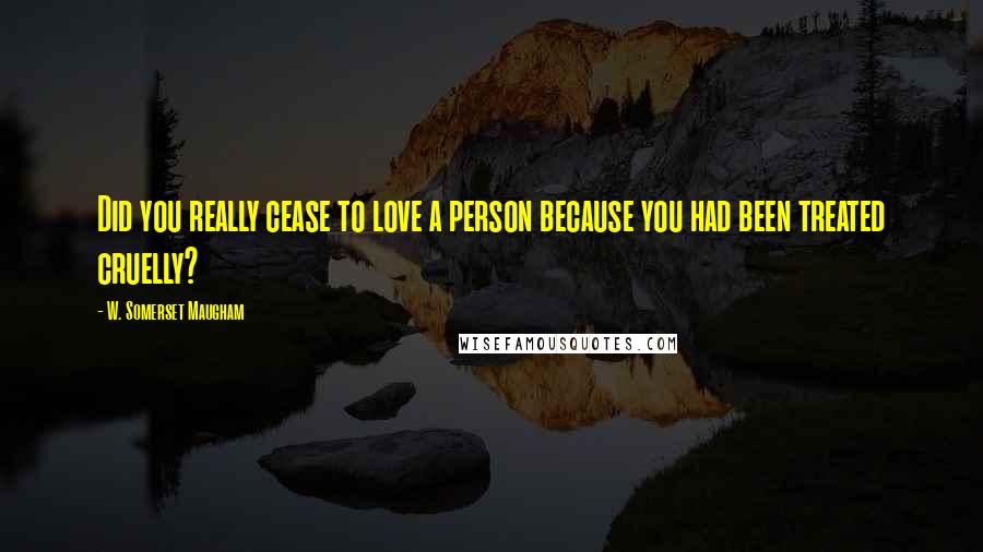 W. Somerset Maugham Quotes: Did you really cease to love a person because you had been treated cruelly?