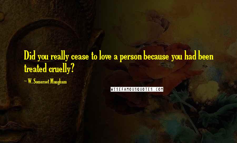 W. Somerset Maugham Quotes: Did you really cease to love a person because you had been treated cruelly?